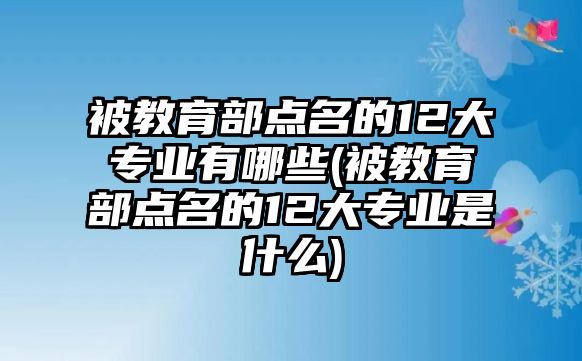 被教育部點名的12大專業(yè)有哪些(被教育部點名的12大專業(yè)是什么)