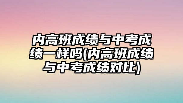 內(nèi)高班成績與中考成績一樣嗎(內(nèi)高班成績與中考成績對(duì)比)