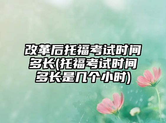 改革后托?？荚嚂r間多長(托福考試時間多長是幾個小時)