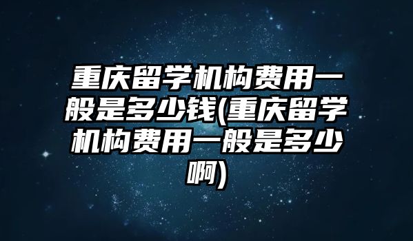 重慶留學(xué)機構(gòu)費用一般是多少錢(重慶留學(xué)機構(gòu)費用一般是多少啊)