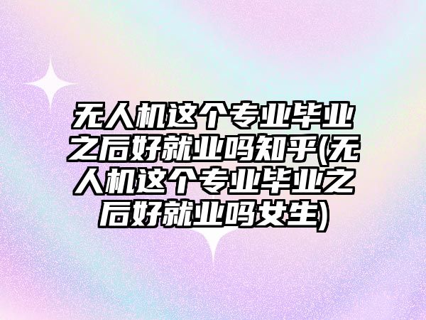 無人機(jī)這個(gè)專業(yè)畢業(yè)之后好就業(yè)嗎知乎(無人機(jī)這個(gè)專業(yè)畢業(yè)之后好就業(yè)嗎女生)