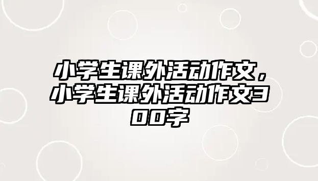 小學(xué)生課外活動(dòng)作文，小學(xué)生課外活動(dòng)作文300字