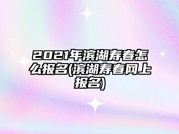 2021年濱湖壽春怎么報名(濱湖壽春網(wǎng)上報名)