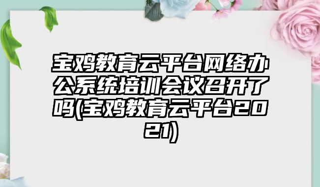 寶雞教育云平臺網(wǎng)絡(luò)辦公系統(tǒng)培訓(xùn)會議召開了嗎(寶雞教育云平臺2021)