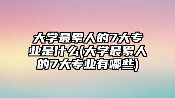 大學最累人的7大專業(yè)是什么(大學最累人的7大專業(yè)有哪些)