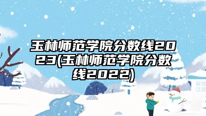 玉林師范學(xué)院分?jǐn)?shù)線2023(玉林師范學(xué)院分?jǐn)?shù)線2022)