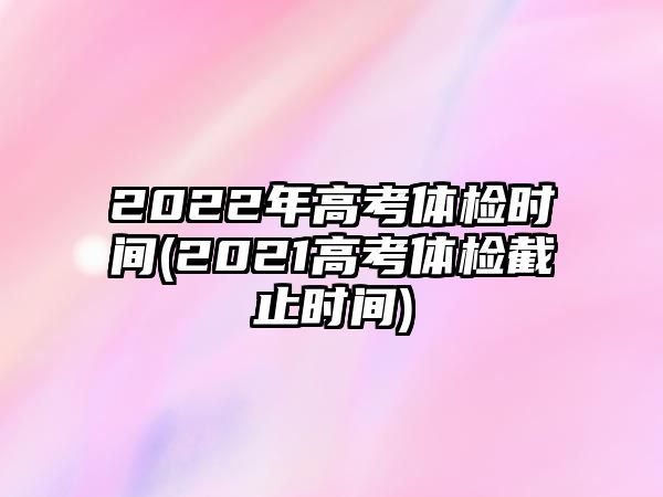 2022年高考體檢時間(2021高考體檢截止時間)