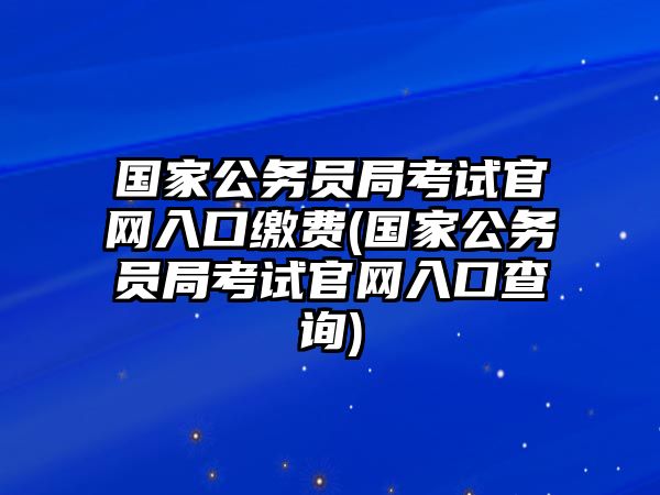 國家公務員局考試官網(wǎng)入口繳費(國家公務員局考試官網(wǎng)入口查詢)