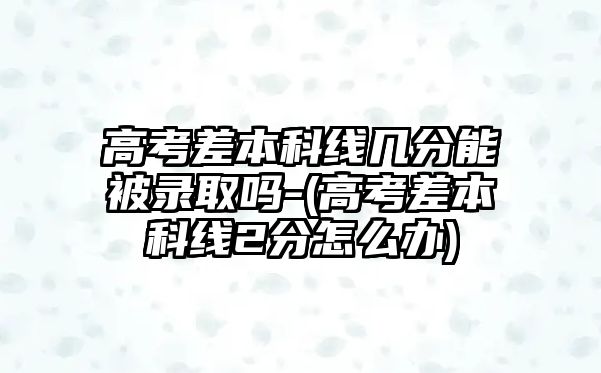 高考差本科線幾分能被錄取嗎-(高考差本科線2分怎么辦)