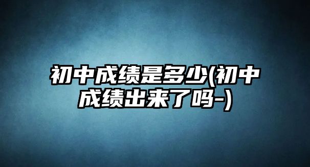 初中成績(jī)是多少(初中成績(jī)出來了嗎-)