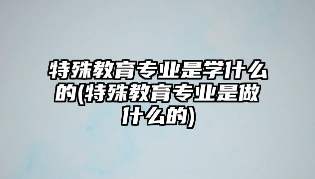 特殊教育專業(yè)是學(xué)什么的(特殊教育專業(yè)是做什么的)