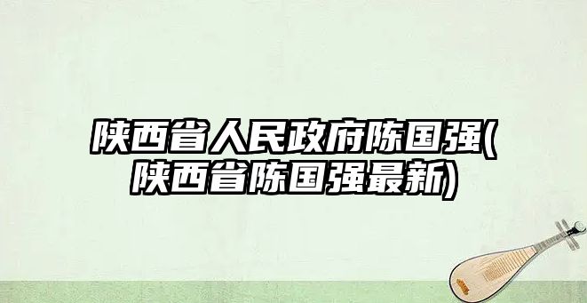 陜西省人民政府陳國(guó)強(qiáng)(陜西省陳國(guó)強(qiáng)最新)