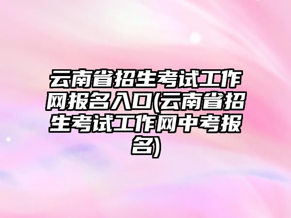 云南省招生考試工作網(wǎng)報(bào)名入口(云南省招生考試工作網(wǎng)中考報(bào)名)