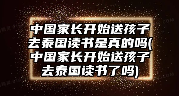 中國(guó)家長(zhǎng)開始送孩子去泰國(guó)讀書是真的嗎(中國(guó)家長(zhǎng)開始送孩子去泰國(guó)讀書了嗎)