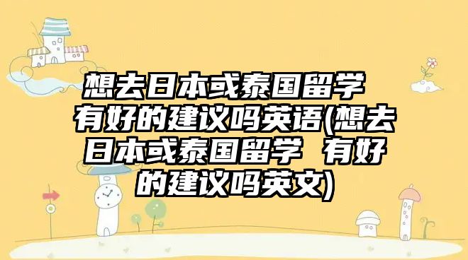 想去日本或泰國留學(xué) 有好的建議嗎英語(想去日本或泰國留學(xué) 有好的建議嗎英文)