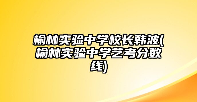 榆林實驗中學校長韓波(榆林實驗中學藝考分數(shù)線)