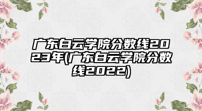 廣東白云學(xué)院分?jǐn)?shù)線2023年(廣東白云學(xué)院分?jǐn)?shù)線2022)