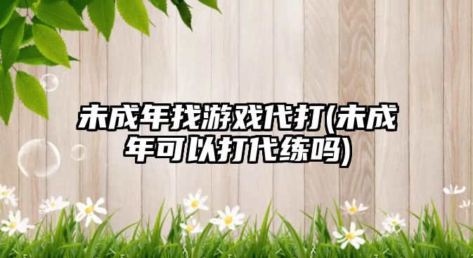 未成年找游戲代打(未成年可以打代練嗎)