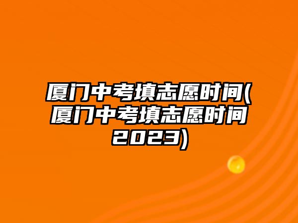 廈門(mén)中考填志愿時(shí)間(廈門(mén)中考填志愿時(shí)間2023)