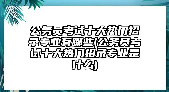 公務(wù)員考試十大熱門招錄專業(yè)有哪些(公務(wù)員考試十大熱門招錄專業(yè)是什么)