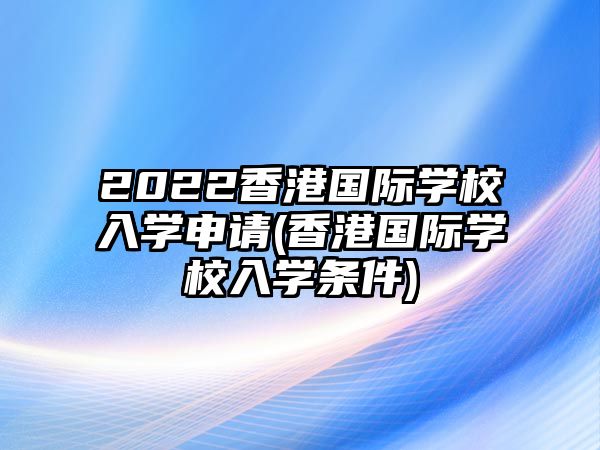 2022香港國際學校入學申請(香港國際學校入學條件)