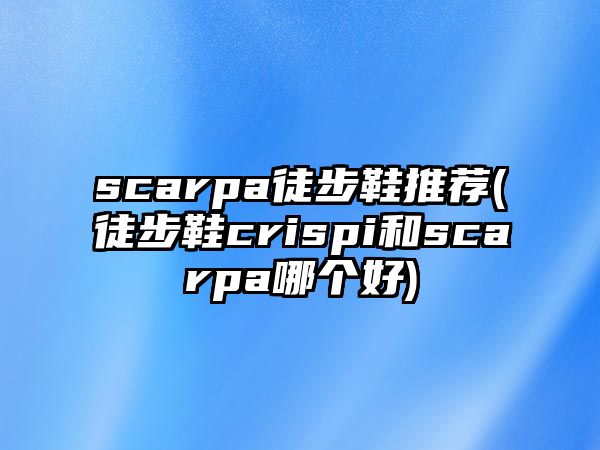 scarpa徒步鞋推薦(徒步鞋crispi和scarpa哪個(gè)好)