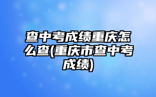 查中考成績重慶怎么查(重慶市查中考成績)