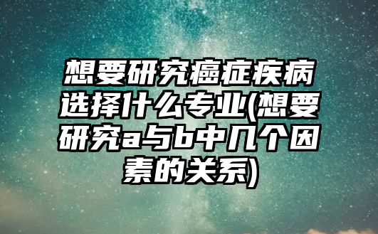 想要研究癌癥疾病選擇什么專業(yè)(想要研究a與b中幾個因素的關(guān)系)