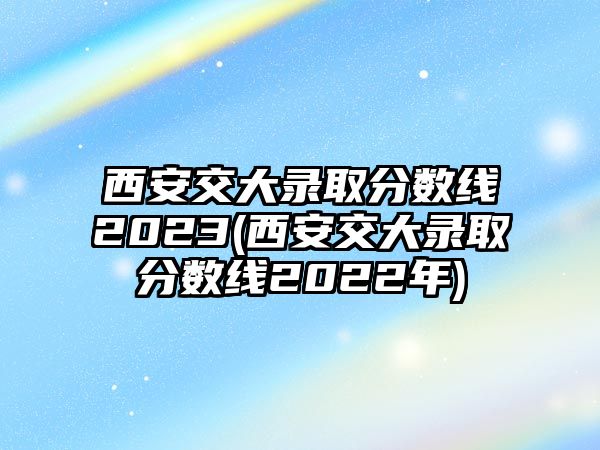 西安交大錄取分數(shù)線2023(西安交大錄取分數(shù)線2022年)