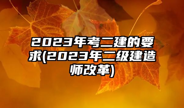 2023年考二建的要求(2023年二級建造師改革)