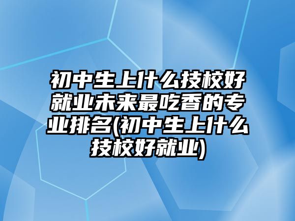 初中生上什么技校好就業(yè)未來最吃香的專業(yè)排名(初中生上什么技校好就業(yè))