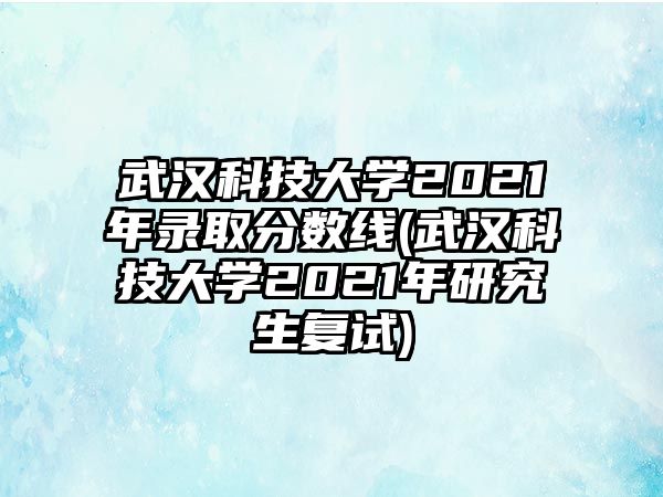 武漢科技大學2021年錄取分數線(武漢科技大學2021年研究生復試)