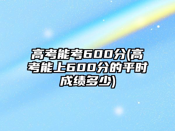 高考能考600分(高考能上600分的平時成績多少)