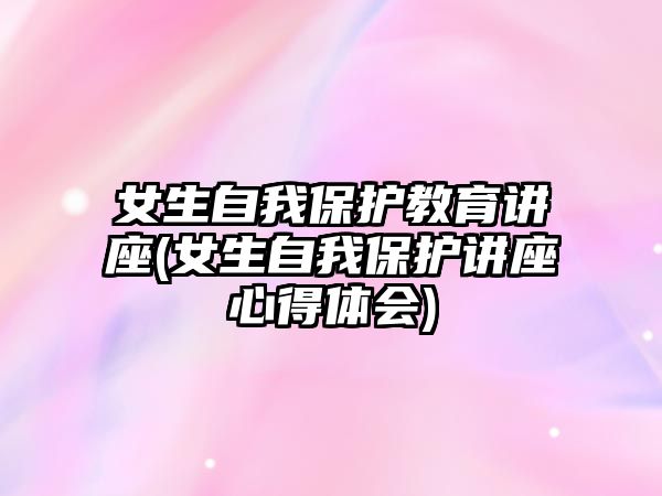 女生自我保護(hù)教育講座(女生自我保護(hù)講座心得體會)