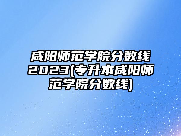 咸陽師范學(xué)院分數(shù)線2023(專升本咸陽師范學(xué)院分數(shù)線)