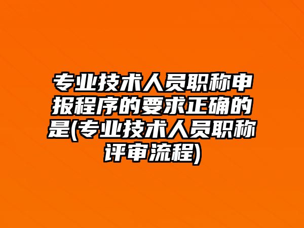 專業(yè)技術(shù)人員職稱申報程序的要求正確的是(專業(yè)技術(shù)人員職稱評審流程)