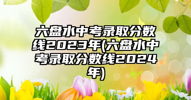 六盤水中考錄取分數線2023年(六盤水中考錄取分數線2024年)