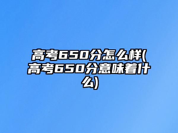 高考650分怎么樣(高考650分意味著什么)