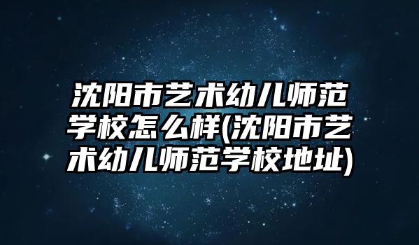 沈陽市藝術幼兒師范學校怎么樣(沈陽市藝術幼兒師范學校地址)