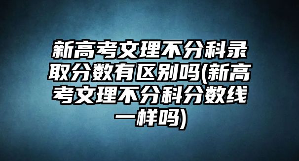 新高考文理不分科錄取分數(shù)有區(qū)別嗎(新高考文理不分科分數(shù)線一樣嗎)