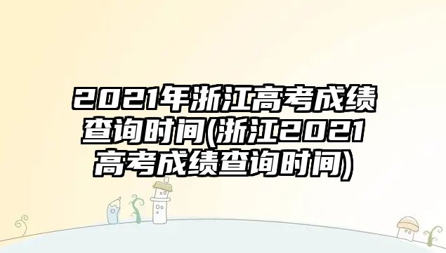 2021年浙江高考成績(jī)查詢時(shí)間(浙江2021高考成績(jī)查詢時(shí)間)