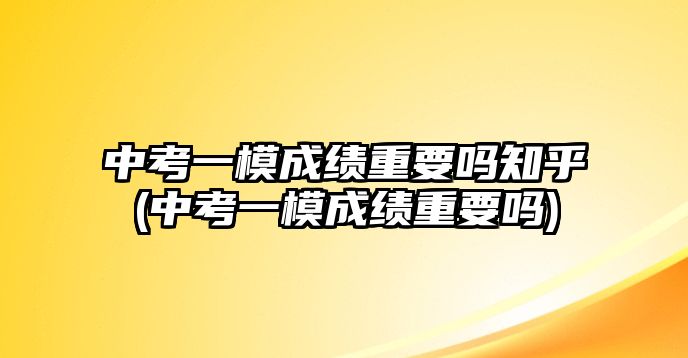 中考一模成績(jī)重要嗎知乎(中考一模成績(jī)重要嗎)