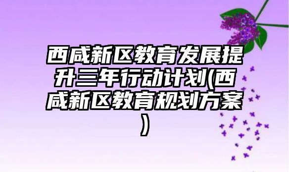 西咸新區(qū)教育發(fā)展提升三年行動計劃(西咸新區(qū)教育規(guī)劃方案)