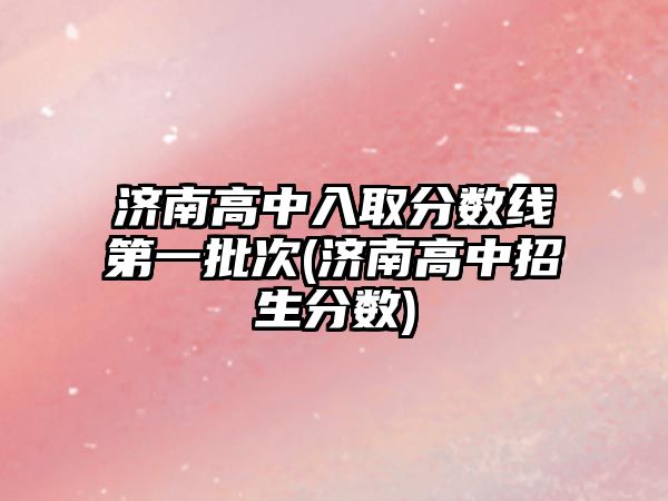 濟南高中入取分?jǐn)?shù)線第一批次(濟南高中招生分?jǐn)?shù))