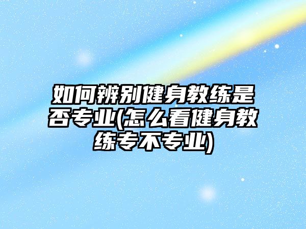 如何辨別健身教練是否專業(yè)(怎么看健身教練專不專業(yè))