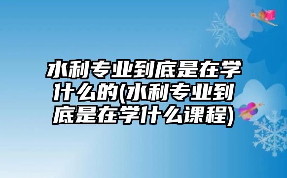 水利專業(yè)到底是在學(xué)什么的(水利專業(yè)到底是在學(xué)什么課程)