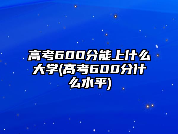 高考600分能上什么大學(xué)(高考600分什么水平)