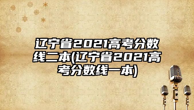 遼寧省2021高考分?jǐn)?shù)線二本(遼寧省2021高考分?jǐn)?shù)線一本)