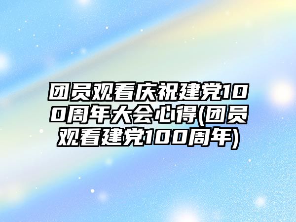 團(tuán)員觀(guān)看慶祝建黨100周年大會(huì)心得(團(tuán)員觀(guān)看建黨100周年)