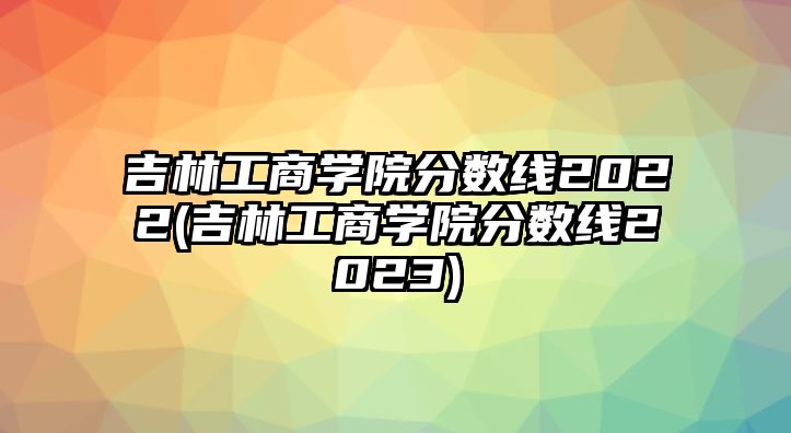 吉林工商學(xué)院分?jǐn)?shù)線2022(吉林工商學(xué)院分?jǐn)?shù)線2023)